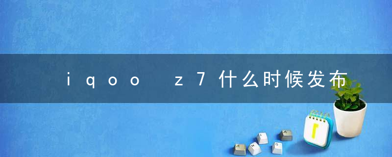 iqoo z7什么时候发布 iqooz7配置介绍